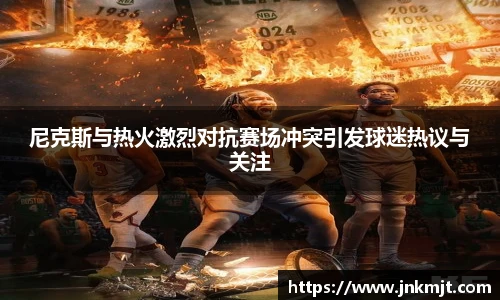 尼克斯与热火激烈对抗赛场冲突引发球迷热议与关注